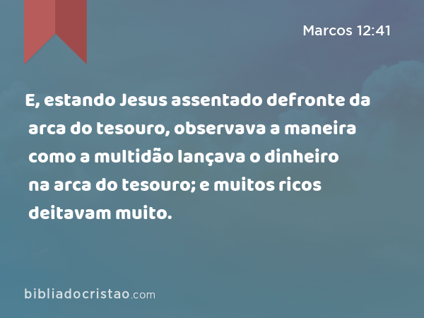 E, estando Jesus assentado defronte da arca do tesouro, observava a maneira como a multidão lançava o dinheiro na arca do tesouro; e muitos ricos deitavam muito. - Marcos 12:41