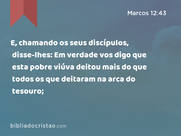 E, chamando os seus discípulos, disse-lhes: Em verdade vos digo que esta pobre viúva deitou mais do que todos os que deitaram na arca do tesouro; - Marcos 12:43