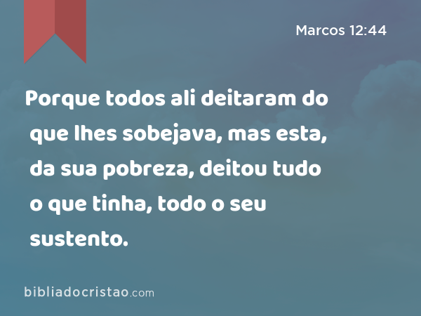 Porque todos ali deitaram do que lhes sobejava, mas esta, da sua pobreza, deitou tudo o que tinha, todo o seu sustento. - Marcos 12:44