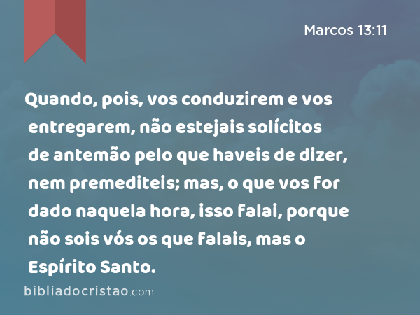 Quando, pois, vos conduzirem e vos entregarem, não estejais solícitos de antemão pelo que haveis de dizer, nem premediteis; mas, o que vos for dado naquela hora, isso falai, porque não sois vós os que falais, mas o Espírito Santo. - Marcos 13:11