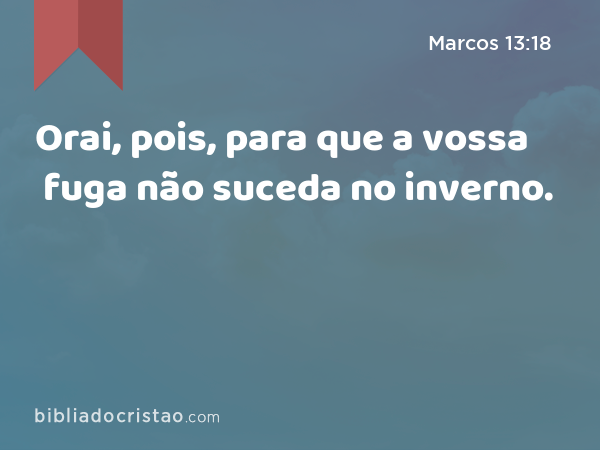 Orai, pois, para que a vossa fuga não suceda no inverno. - Marcos 13:18