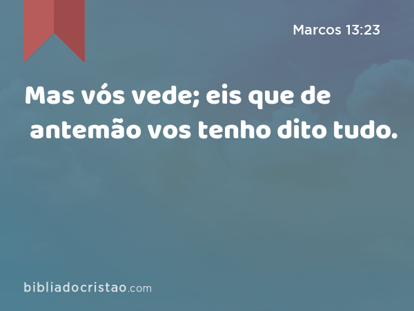 Mas vós vede; eis que de antemão vos tenho dito tudo. - Marcos 13:23