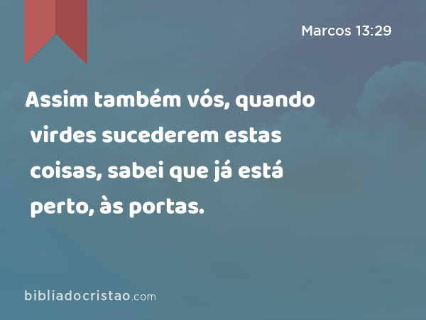 Assim também vós, quando virdes sucederem estas coisas, sabei que já está perto, às portas. - Marcos 13:29