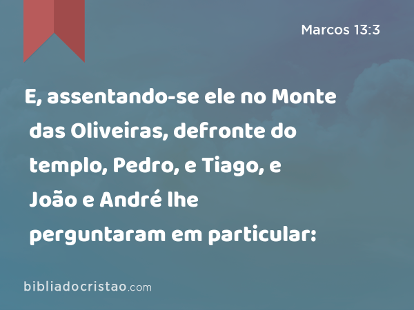 E, assentando-se ele no Monte das Oliveiras, defronte do templo, Pedro, e Tiago, e João e André lhe perguntaram em particular: - Marcos 13:3