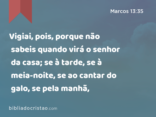 Vigiai, pois, porque não sabeis quando virá o senhor da casa; se à tarde, se à meia-noite, se ao cantar do galo, se pela manhã, - Marcos 13:35