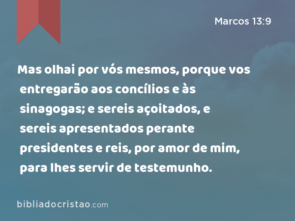 Mas olhai por vós mesmos, porque vos entregarão aos concílios e às sinagogas; e sereis açoitados, e sereis apresentados perante presidentes e reis, por amor de mim, para lhes servir de testemunho. - Marcos 13:9