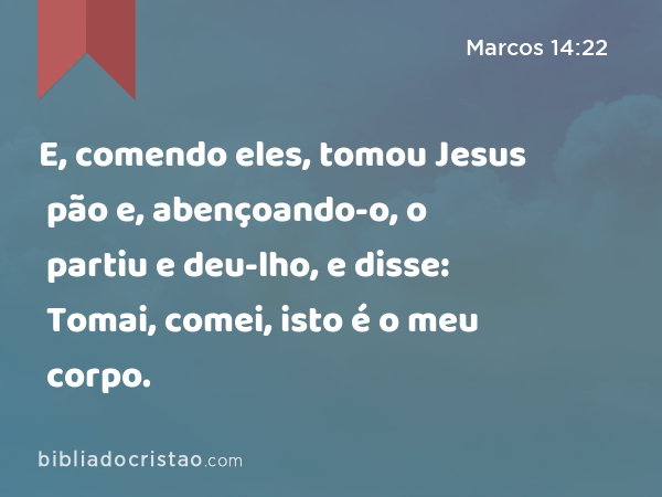 E, comendo eles, tomou Jesus pão e, abençoando-o, o partiu e deu-lho, e disse: Tomai, comei, isto é o meu corpo. - Marcos 14:22