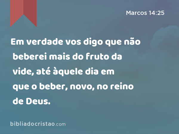 Em verdade vos digo que não beberei mais do fruto da vide, até àquele dia em que o beber, novo, no reino de Deus. - Marcos 14:25