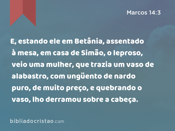 E, estando ele em Betânia, assentado à mesa, em casa de Simão, o leproso, veio uma mulher, que trazia um vaso de alabastro, com ungüento de nardo puro, de muito preço, e quebrando o vaso, lho derramou sobre a cabeça. - Marcos 14:3