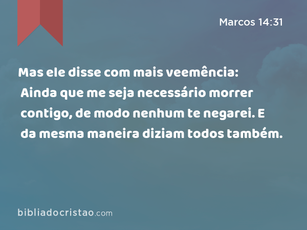 Mas ele disse com mais veemência: Ainda que me seja necessário morrer contigo, de modo nenhum te negarei. E da mesma maneira diziam todos também. - Marcos 14:31