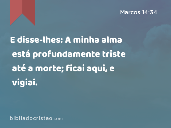 E disse-lhes: A minha alma está profundamente triste até a morte; ficai aqui, e vigiai. - Marcos 14:34