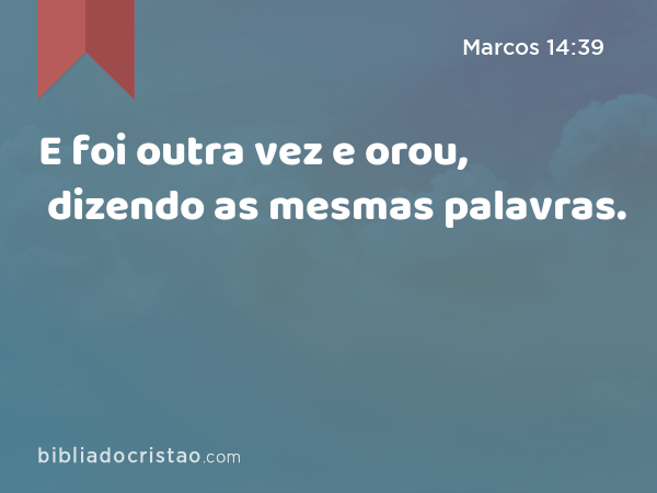 E foi outra vez e orou, dizendo as mesmas palavras. - Marcos 14:39