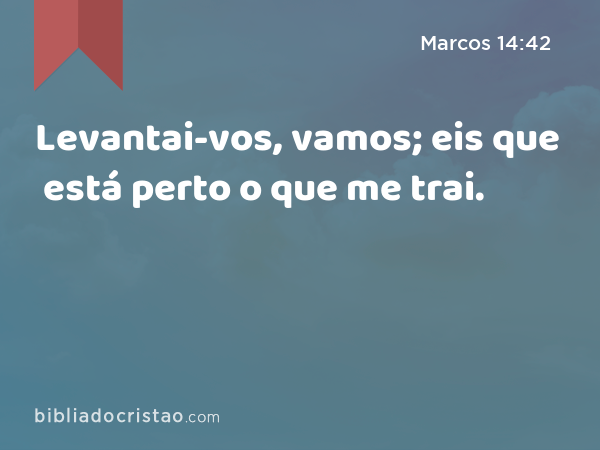 Levantai-vos, vamos; eis que está perto o que me trai. - Marcos 14:42