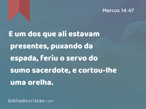 E um dos que ali estavam presentes, puxando da espada, feriu o servo do sumo sacerdote, e cortou-lhe uma orelha. - Marcos 14:47