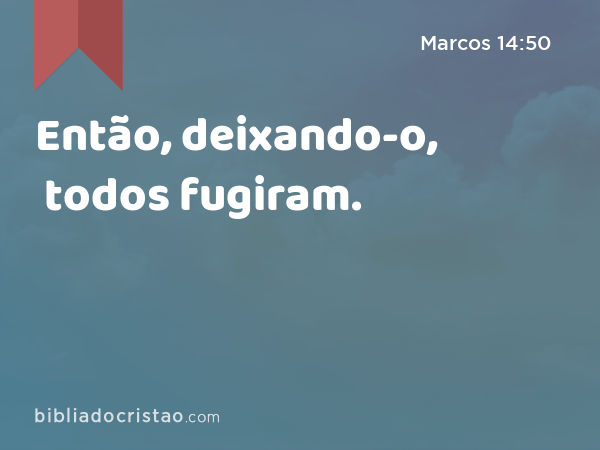 Então, deixando-o, todos fugiram. - Marcos 14:50