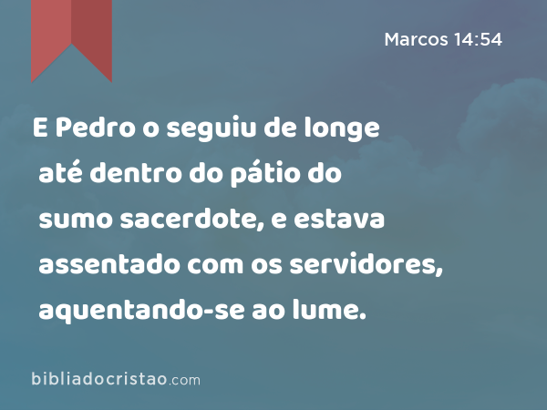 E Pedro o seguiu de longe até dentro do pátio do sumo sacerdote, e estava assentado com os servidores, aquentando-se ao lume. - Marcos 14:54