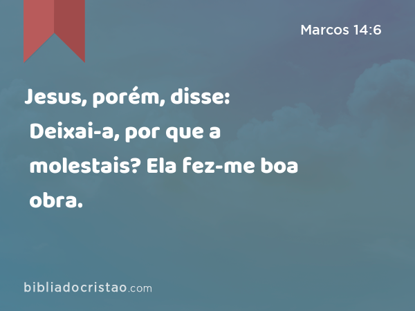 Jesus, porém, disse: Deixai-a, por que a molestais? Ela fez-me boa obra. - Marcos 14:6