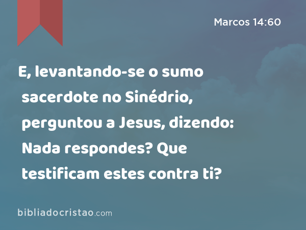 E, levantando-se o sumo sacerdote no Sinédrio, perguntou a Jesus, dizendo: Nada respondes? Que testificam estes contra ti? - Marcos 14:60