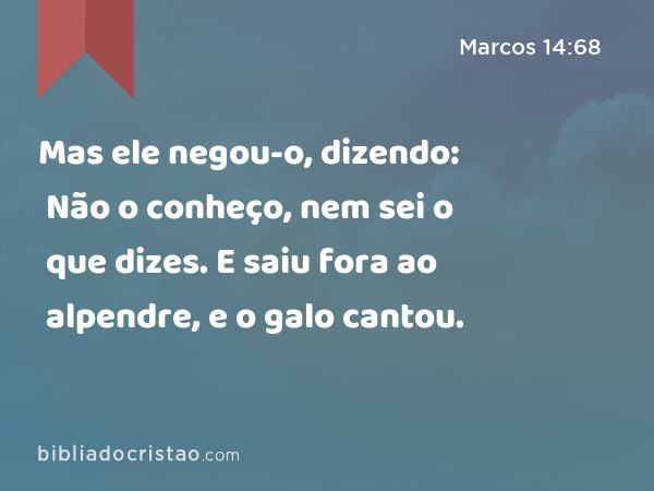 Mas ele negou-o, dizendo: Não o conheço, nem sei o que dizes. E saiu fora ao alpendre, e o galo cantou. - Marcos 14:68