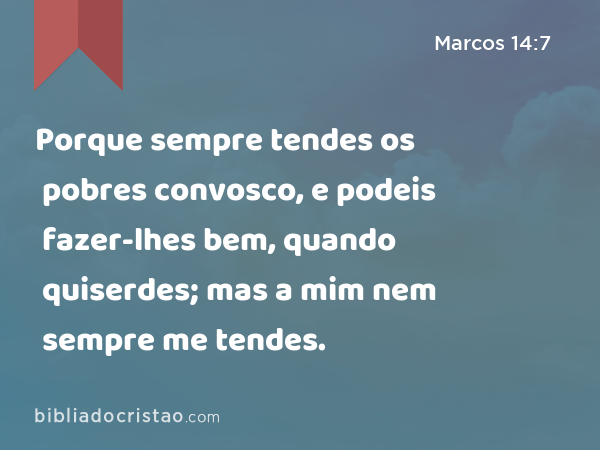 Porque sempre tendes os pobres convosco, e podeis fazer-lhes bem, quando quiserdes; mas a mim nem sempre me tendes. - Marcos 14:7