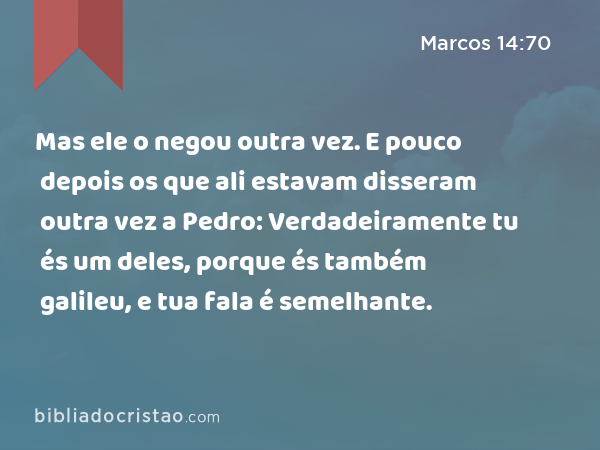 Mas ele o negou outra vez. E pouco depois os que ali estavam disseram outra vez a Pedro: Verdadeiramente tu és um deles, porque és também galileu, e tua fala é semelhante. - Marcos 14:70