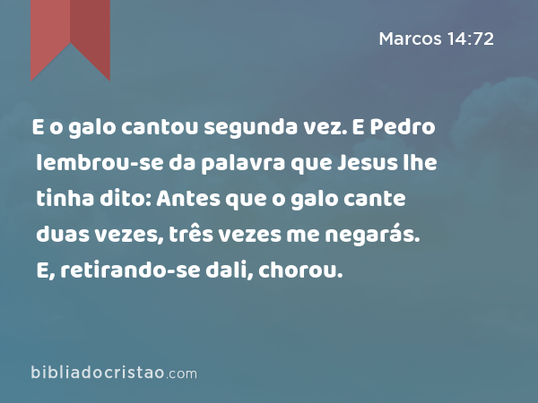 E o galo cantou segunda vez. E Pedro lembrou-se da palavra que Jesus lhe tinha dito: Antes que o galo cante duas vezes, três vezes me negarás. E, retirando-se dali, chorou. - Marcos 14:72