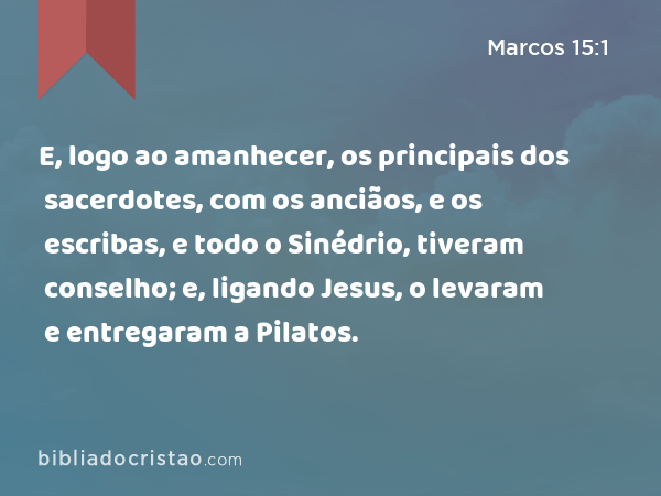 E, logo ao amanhecer, os principais dos sacerdotes, com os anciãos, e os escribas, e todo o Sinédrio, tiveram conselho; e, ligando Jesus, o levaram e entregaram a Pilatos. - Marcos 15:1