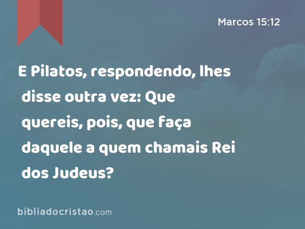 E Pilatos, respondendo, lhes disse outra vez: Que quereis, pois, que faça daquele a quem chamais Rei dos Judeus? - Marcos 15:12