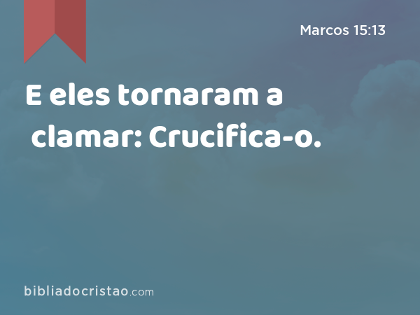 E eles tornaram a clamar: Crucifica-o. - Marcos 15:13