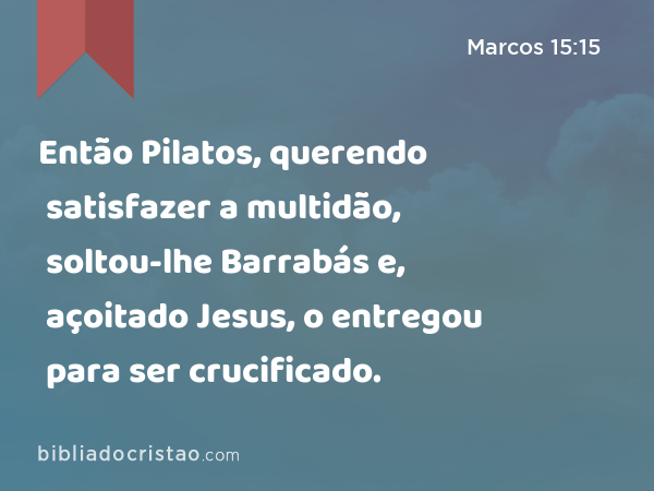 Então Pilatos, querendo satisfazer a multidão, soltou-lhe Barrabás e, açoitado Jesus, o entregou para ser crucificado. - Marcos 15:15