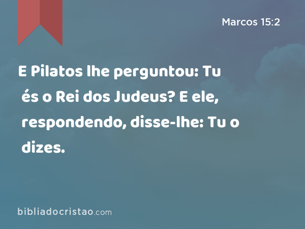 E Pilatos lhe perguntou: Tu és o Rei dos Judeus? E ele, respondendo, disse-lhe: Tu o dizes. - Marcos 15:2