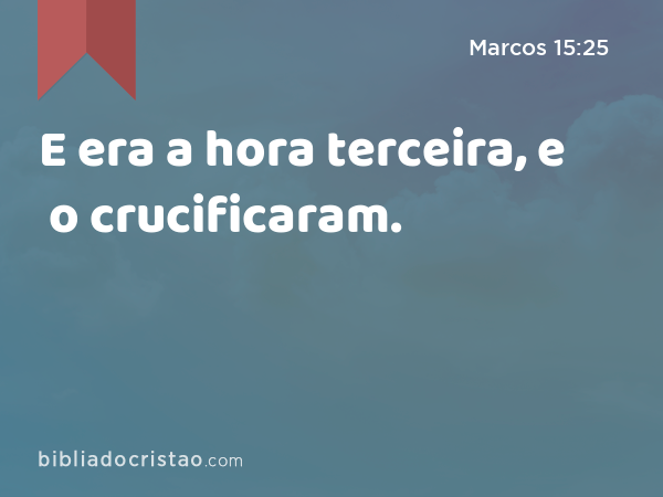 E era a hora terceira, e o crucificaram. - Marcos 15:25