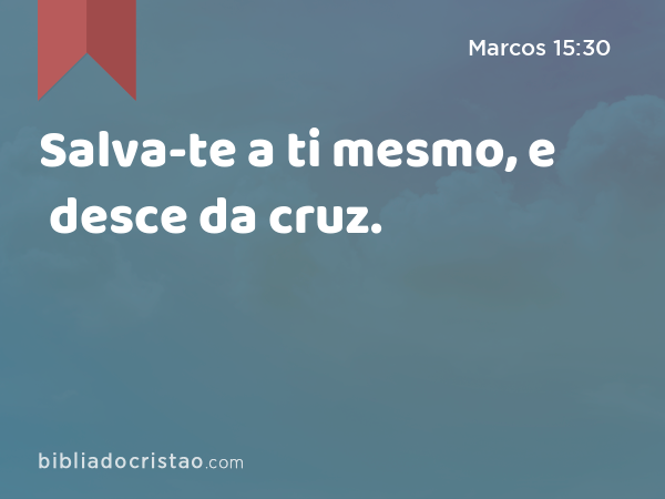 Salva-te a ti mesmo, e desce da cruz. - Marcos 15:30