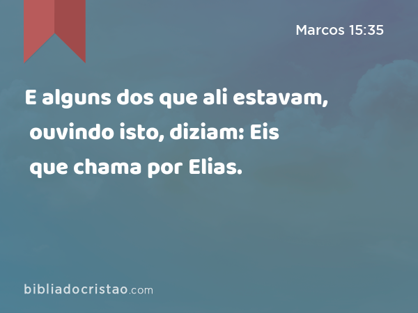 E alguns dos que ali estavam, ouvindo isto, diziam: Eis que chama por Elias. - Marcos 15:35