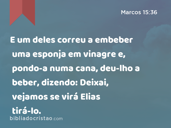 E um deles correu a embeber uma esponja em vinagre e, pondo-a numa cana, deu-lho a beber, dizendo: Deixai, vejamos se virá Elias tirá-lo. - Marcos 15:36