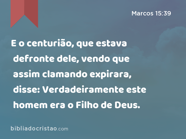 E o centurião, que estava defronte dele, vendo que assim clamando expirara, disse: Verdadeiramente este homem era o Filho de Deus. - Marcos 15:39