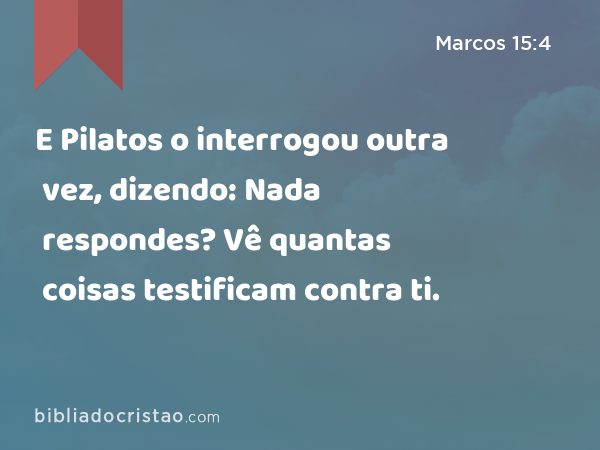 E Pilatos o interrogou outra vez, dizendo: Nada respondes? Vê quantas coisas testificam contra ti. - Marcos 15:4