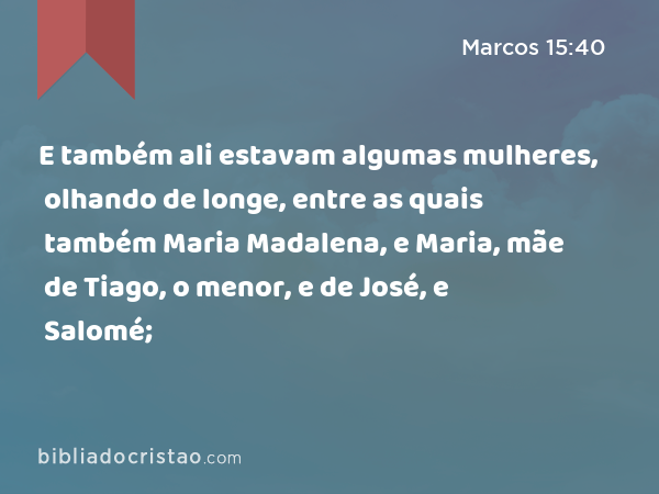 E também ali estavam algumas mulheres, olhando de longe, entre as quais também Maria Madalena, e Maria, mãe de Tiago, o menor, e de José, e Salomé; - Marcos 15:40