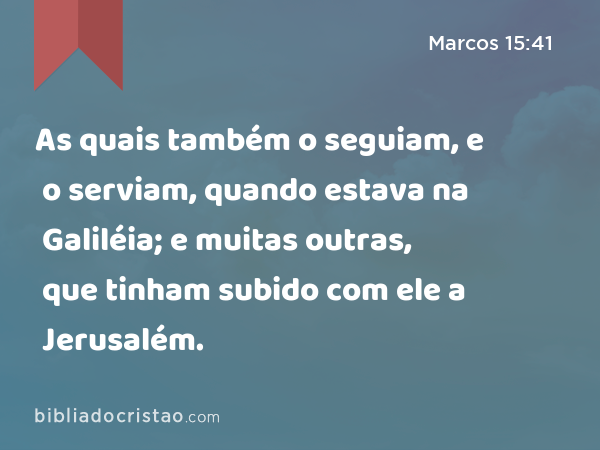 As quais também o seguiam, e o serviam, quando estava na Galiléia; e muitas outras, que tinham subido com ele a Jerusalém. - Marcos 15:41