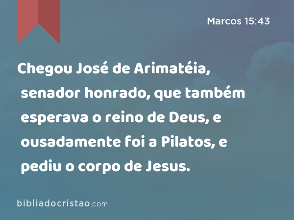 Chegou José de Arimatéia, senador honrado, que também esperava o reino de Deus, e ousadamente foi a Pilatos, e pediu o corpo de Jesus. - Marcos 15:43