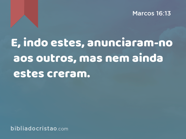 E, indo estes, anunciaram-no aos outros, mas nem ainda estes creram. - Marcos 16:13