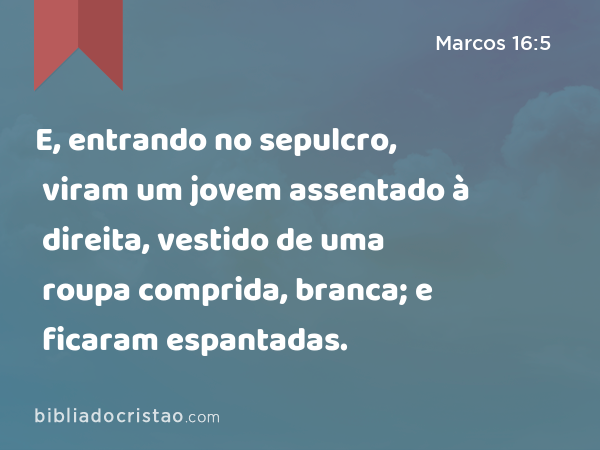 E, entrando no sepulcro, viram um jovem assentado à direita, vestido de uma roupa comprida, branca; e ficaram espantadas. - Marcos 16:5