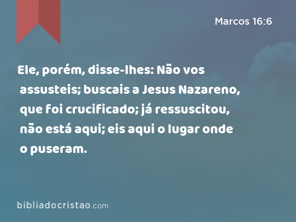 Ele, porém, disse-lhes: Não vos assusteis; buscais a Jesus Nazareno, que foi crucificado; já ressuscitou, não está aqui; eis aqui o lugar onde o puseram. - Marcos 16:6