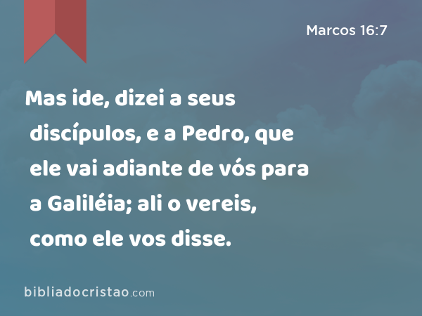 Mas ide, dizei a seus discípulos, e a Pedro, que ele vai adiante de vós para a Galiléia; ali o vereis, como ele vos disse. - Marcos 16:7