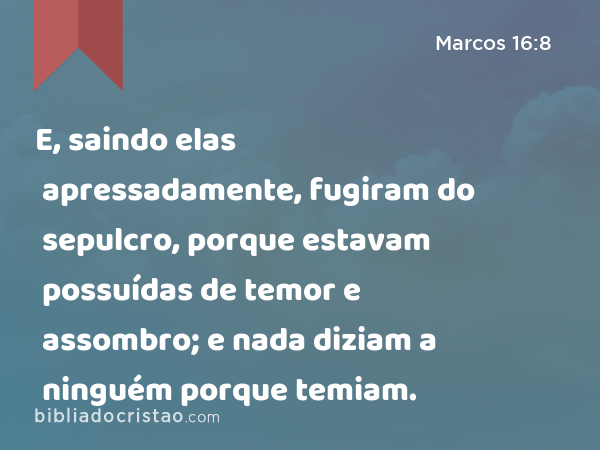 E, saindo elas apressadamente, fugiram do sepulcro, porque estavam possuídas de temor e assombro; e nada diziam a ninguém porque temiam. - Marcos 16:8