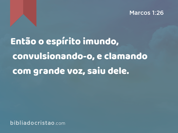 Então o espírito imundo, convulsionando-o, e clamando com grande voz, saiu dele. - Marcos 1:26