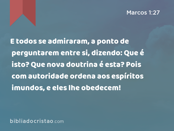 E todos se admiraram, a ponto de perguntarem entre si, dizendo: Que é isto? Que nova doutrina é esta? Pois com autoridade ordena aos espíritos imundos, e eles lhe obedecem! - Marcos 1:27