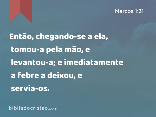 Então, chegando-se a ela, tomou-a pela mão, e levantou-a; e imediatamente a febre a deixou, e servia-os. - Marcos 1:31