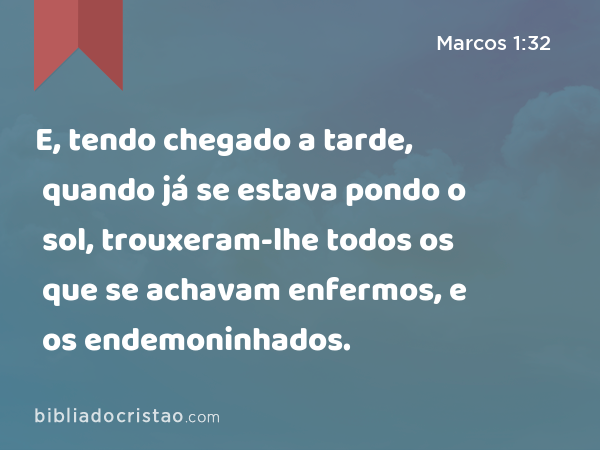 E, tendo chegado a tarde, quando já se estava pondo o sol, trouxeram-lhe todos os que se achavam enfermos, e os endemoninhados. - Marcos 1:32