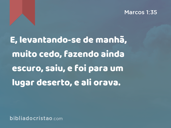 E, levantando-se de manhã, muito cedo, fazendo ainda escuro, saiu, e foi para um lugar deserto, e ali orava. - Marcos 1:35